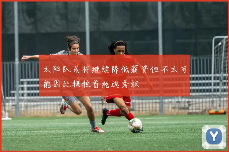 太阳队或将继续降低薪资但不太可能因此牺牲首轮选秀权