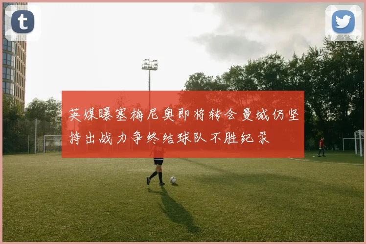 英媒曝塞梅尼奥即将转会曼城仍坚持出战力争终结球队不胜纪录