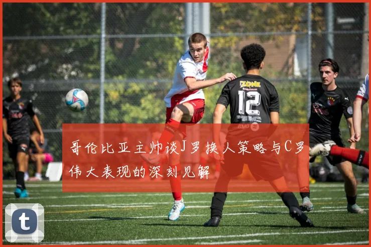 哥伦比亚主帅谈J罗换人策略与C罗伟大表现的深刻见解