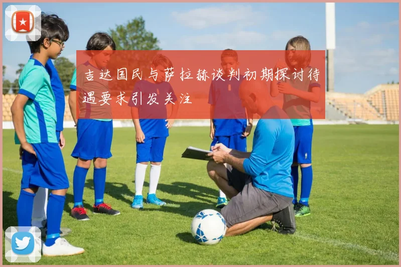 吉达国民与萨拉赫谈判初期探讨待遇要求引发关注
