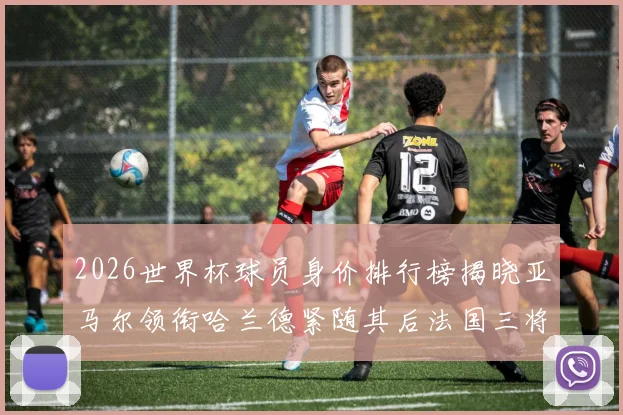 2026世界杯球员身价排行榜揭晓亚马尔领衔哈兰德紧随其后法国三将入围