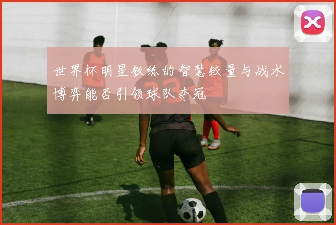 世界杯明星教练的智慧较量与战术博弈能否引领球队夺冠