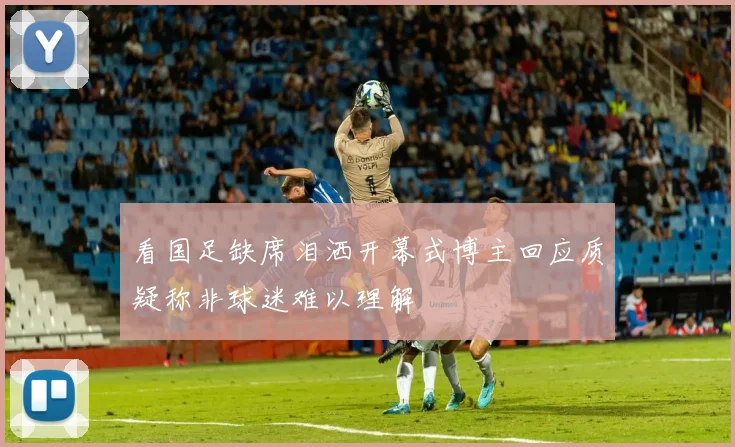 看国足缺席泪洒开幕式博主回应质疑称非球迷难以理解
