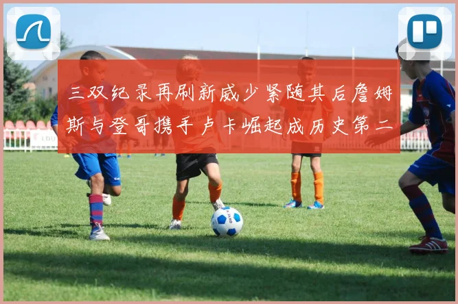 三双纪录再刷新威少紧随其后詹姆斯与登哥携手卢卡崛起成历史第二