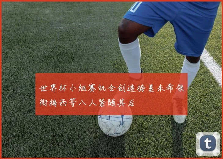世界杯小组赛机会创造榜基米希领衔梅西等八人紧随其后
